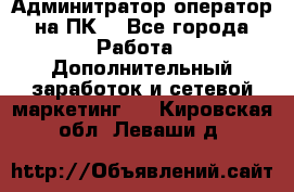 Админитратор-оператор на ПК  - Все города Работа » Дополнительный заработок и сетевой маркетинг   . Кировская обл.,Леваши д.